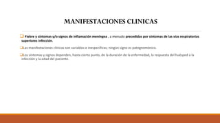 ❑ Fiebre y síntomas y/o signos de inflamación meníngea , a menudo precedidas por síntomas de las vías respiratorias
superiores infección.
❑Las manifestaciones clínicas son variables e inespecíficas; ningún signo es patognomónico.
❑Los síntomas y signos dependen, hasta cierto punto, de la duración de la enfermedad, la respuesta del huésped a la
infección y la edad del paciente.
MANIFESTACIONES CLINICAS
 