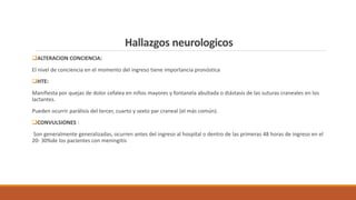 ❑ALTERACION CONCIENCIA:
El nivel de conciencia en el momento del ingreso tiene importancia pronóstica
❑HTE:
Manifiesta por quejas de dolor cefalea en niños mayores y fontanela abultada o diástasis de las suturas craneales en los
lactantes.
Pueden ocurrir parálisis del tercer, cuarto y sexto par craneal (el más común).
❑CONVULSIONES :
Son generalmente generalizadas, ocurren antes del ingreso al hospital o dentro de las primeras 48 horas de ingreso en el
20- 30%de los pacientes con meningitis
Hallazgos neurologicos
 