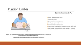 Punción lumbar
Se traza una línea imaginaria que conecta las dos crestas ilíacas postero-superior cruza la columna en
aproximadamente la cuarta vértebra lumbar.
Este punto de referencia ayuda a ubicar los interespacios L3-L4 y L4-L5
Contraindicaciones de PL
❑Signos de aumento de la PIC.
❑Edema de papila.
❑Compromiso cardiopulmonar.
❑Inestabilidad hemodinamica
❑Trastorno de coagulacion: plaquetas menos de 50 000
❑Infección de tejidos blandos en el sitio de la punción
 