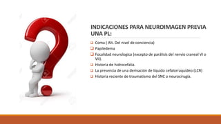 INDICACIONES PARA NEUROIMAGEN PREVIA
UNA PL:
❑ Coma ( Alt. Del nivel de conciencia)
❑ Papiledema
❑ Focalidad neurologica (excepto de parálisis del nervio craneal VI o
VII).
❑ Historia de hidrocefalia.
❑ La presencia de una derivación de líquido cefalorraquídeo (LCR)
❑ Historia reciente de traumatismo del SNC o neurocirugía.
 