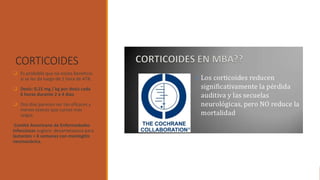 CORTICOIDES
❑ Es probable que no exista beneficio
si se les da luego de 1 hora de ATB.
❑ Dosis: 0,15 mg / kg por dosis cada
6 horas durante 2 a 4 días.
❑ Dos días parecen ser tan eficaces y
menos tóxicos que cursos más
largos.
Comité Americano de Enfermedades
Infecciosas sugiere dexametasona para
lactantes > 6 semanas con meningitis
neumocócica.
 