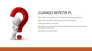 CUANDO REPETIR PL
❑No mejoría clinica después de 24 a 36 horas de cobertura antibiótica.
❑Meningitis causada por cepas resistentes de S. pneumoniae.
❑Fiebre persistente o recurrente.
❑Meningitis causada por bacterias gramnegativas para determinar la duración
adecuada del tratamiento.
❑Pacientes inmunosuprimidos
 