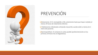 PREVENCIÓN
❑Aislamiento: Si N. meningitidis o Hib, aislamiento hasta que hayan recibido al
menos 24 horas de tratamiento efectivo.
❑ Habitaciones individuales utilizando mascarilla cuando estén a menos de 1
metro del paciente.
❑Quimioprofilaxis :A contactos lo antes posible (preferentemente en las
primeras 24 horas tras el diagnóstico).
 