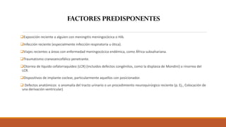 ❑Exposición reciente a alguien con meningitis meningocócica o Hib.
❑Infección reciente (especialmente infección respiratoria u ótica).
❑Viajes recientes a áreas con enfermedad meningocócica endémica, como África subsahariana.
❑Traumatismo craneoencefálico penetrante.
❑Otorrea de líquido cefalorraquídeo (LCR) (incluidos defectos congénitos, como la displasia de Mondini) o rinorrea del
LCR.
❑Dispositivos de implante coclear, particularmente aquellos con posicionador.
❑ Defectos anatómicos o anomalía del tracto urinario o un procedimiento neuroquirúrgico reciente (p. Ej., Colocación de
una derivación ventricular)
FACTORES PREDISPONENTES
 