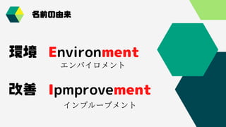 Environment
Ipmprovement
エンバイロメント
インプルーブメント
環境
改善
名前の由来
名前の由来
 