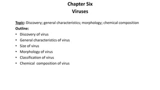 Chapter Six
Viruses
Topic: Discovery; general characteristics; morphology; chemical composition
Outline:
• Discovery of virus
• General characteristics of virus
• Size of virus
• Morphology of virus
• Classification of virus
• Chemical composition of virus
 
