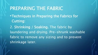PREPARING THE FABRIC
•Techniques in Preparing the Fabrics for
Cutting:
2. Shrinking / Soaking. The fabric by
laundering and drying. Pre-shrunk washable
fabric to remove any sizing and to prevent
shrinkage later.
 