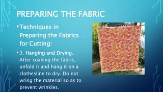 PREPARING THE FABRIC
•Techniques in
Preparing the Fabrics
for Cutting:
• 3. Hanging and Drying.
After soaking the fabric,
unfold it and hang it on a
clothesline to dry. Do not
wring the material so as to
prevent wrinkles.
 