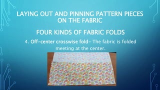 LAYING OUT AND PINNING PATTERN PIECES
ON THE FABRIC
FOUR KINDS OF FABRIC FOLDS
4. Off-center crosswise fold- The fabric is folded
meeting at the center.
 