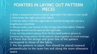 POINTERS IN LAYING OUT PATTERN
PIECES
1. Make a temporary pattern layout especially if the fabric is too small.
2. Determine the right side of the fabric.
3. Fold the fabric with the right side in and the wrong side out on a
lengthwise centerfold.
4. Always make your layout on the wrong side of the fabric. Pattern
markings should not be seen on the right side.
5. Lay out big pattern pieces first. Fit the small pattern pieces in
between the large pieces. Fit the pieces close together to avoid wastage.
6. Check that the design and grain line of the pattern
correspond to those of the fabric.
7. Pin the patterns in place. Pins should be placed outward
perpendicular to the seam line and along the seam allowance
space.
 