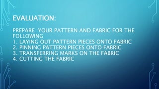 EVALUATION:
PREPARE YOUR PATTERN AND FABRIC FOR THE
FOLLOWING
1. LAYING OUT PATTERN PIECES ONTO FABRIC
2. PINNING PATTERN PIECES ONTO FABRIC
3. TRANSFERRING MARKS ON THE FABRIC
4. CUTTING THE FABRIC
 