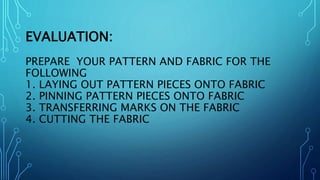 EVALUATION:
PREPARE YOUR PATTERN AND FABRIC FOR THE
FOLLOWING
1. LAYING OUT PATTERN PIECES ONTO FABRIC
2. PINNING PATTERN PIECES ONTO FABRIC
3. TRANSFERRING MARKS ON THE FABRIC
4. CUTTING THE FABRIC
 