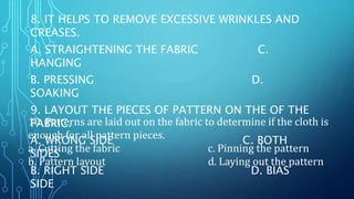 8. IT HELPS TO REMOVE EXCESSIVE WRINKLES AND
CREASES.
A. STRAIGHTENING THE FABRIC C.
HANGING
B. PRESSING D.
SOAKING
9. LAYOUT THE PIECES OF PATTERN ON THE OF THE
FABRIC.
A. WRONG SIDE C. BOTH
SIDES
B. RIGHT SIDE D. BIAS
SIDE
10. Patterns are laid out on the fabric to determine if the cloth is
enough for all pattern pieces.
a. Cutting the fabric c. Pinning the pattern
b. Pattern layout d. Laying out the pattern
 