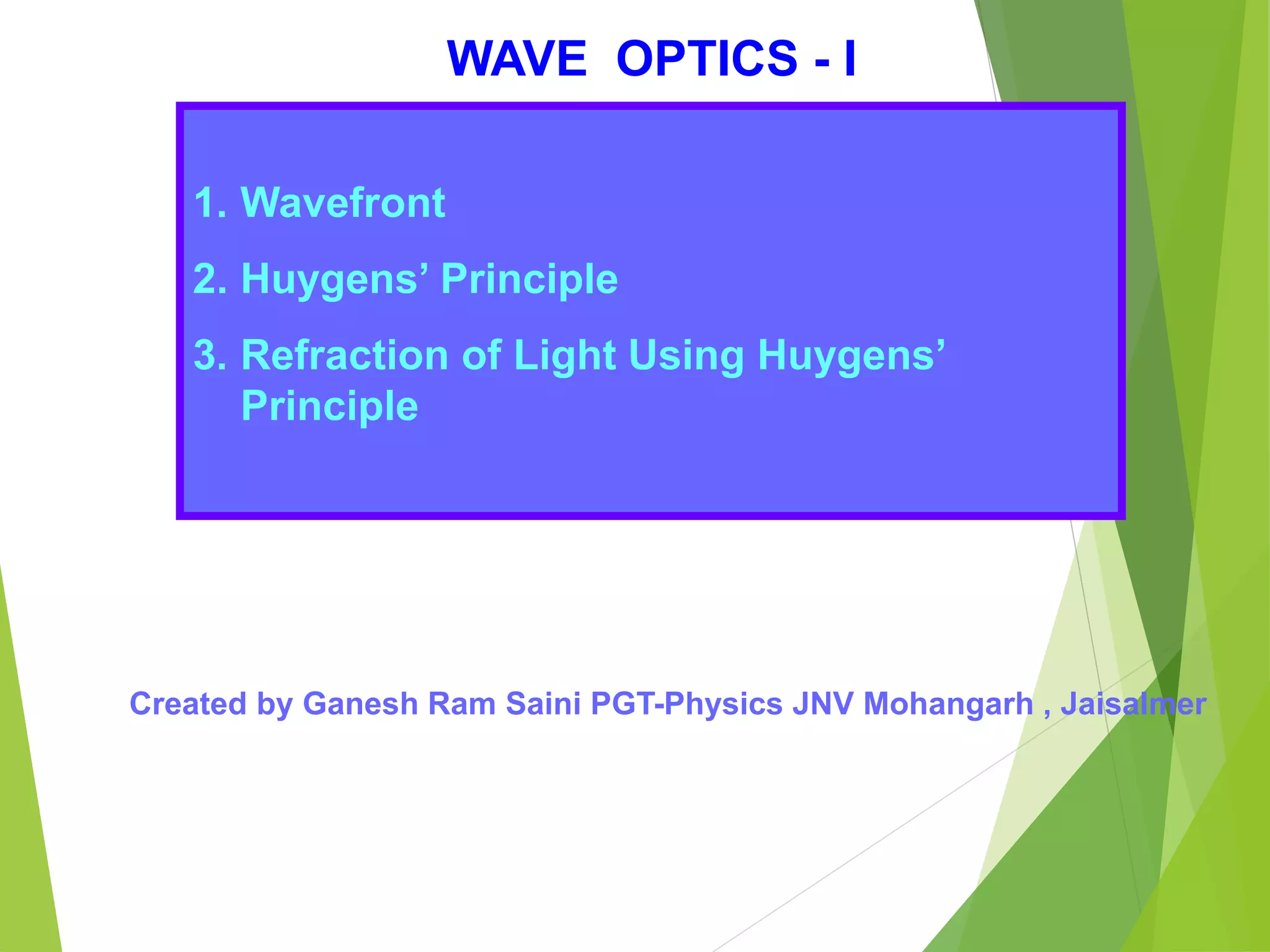 WAVE OPTICS - I
1. Wavefront
2. Huygens’ Principle
3. Refraction of Light Using Huygens’
Principle
Created by Ganesh Ram Saini PGT-Physics JNV Mohangarh , Jaisalmer
 