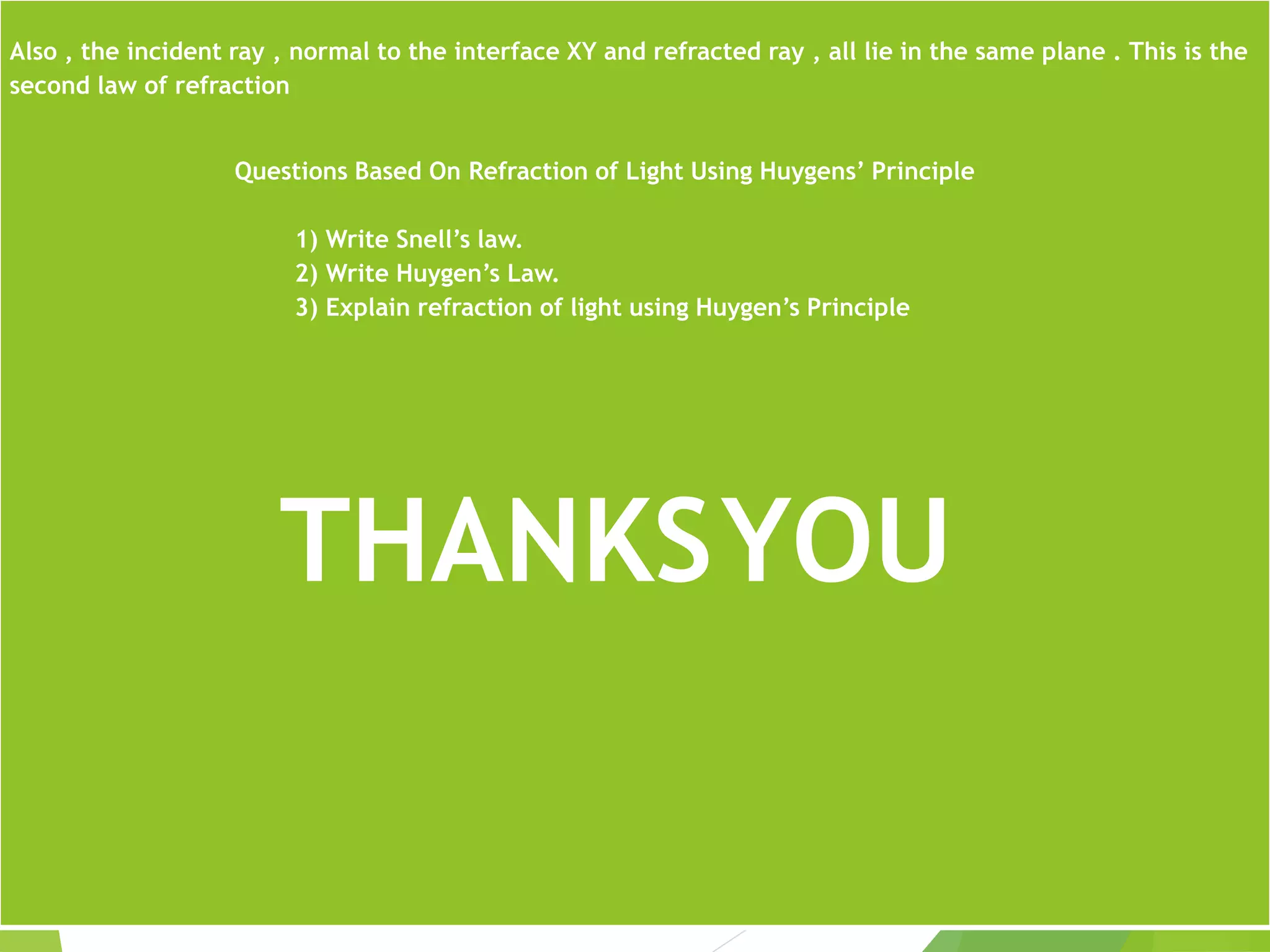 Also , the incident ray , normal to the interface XY and refracted ray , all lie in the same plane . This is the
second law of refraction
Questions Based On Refraction of Light Using Huygens’ Principle
1) Write Snell’s law.
2) Write Huygen’s Law.
3) Explain refraction of light using Huygen’s Principle
THANKSYOU
 