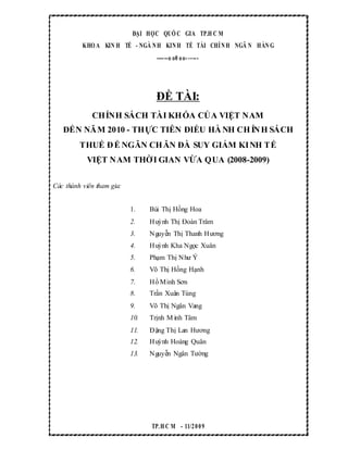 ĐẠI HỌC QUỐ C GIA TP.H C M
KHO A KIN H TẾ - NGÀ NH KINH TẾ TÀI CHÍNH NGÂ N HÀN G
------o o0 oo- -----
ĐỀ TÀI:
CHÍNH SÁCH TÀI KHÓA CỦA VIỆT NAM
ĐẾN NĂM 2010 - THỰC TIỄN ĐIỀU HÀ NH CHÍNH SÁCH
THUẾ ĐỂ NGĂN CHĂN ĐÀ SUY GIẢM KINH TẾ
VIỆT NAM THỜI GIAN VỪA QUA (2008-2009)
Các thành viên tham gia:
1. Bùi Thị Hồng Hoa
2. Huỳnh Thị Đoàn Trâm
3. Nguyễn Thị Thanh Hương
4. Huỳnh Kha Ngọc Xuân
5. Phạm Thị Như Ý
6. Võ Thị Hồng Hạnh
7. Hồ Minh Sơn
8. Trần Xuân Tùng
9. Võ Thị Ngân Vang
10. Trịnh M inh Tâm
11. Đặng Thị Lan Hương
12. Huỳnh Hoàng Quân
13. Nguyễn Ngân Tường
TP.H C M - 11/2009
 