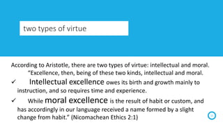two types of virtue
15
According to Aristotle, there are two types of virtue: intellectual and moral.
“Excellence, then, b...