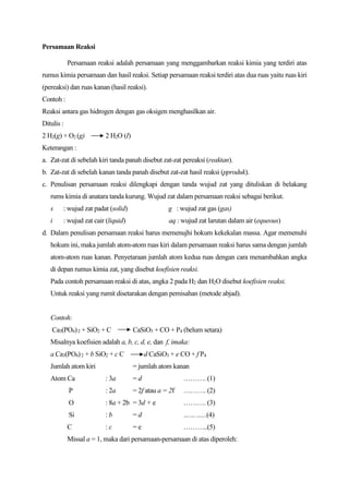 Persamaan Reaksi
Persamaan reaksi adalah persamaan yang menggambarkan reaksi kimia yang terdiri atas
rumus kimia persamaan dan hasil reaksi. Setiap persamaan reaksi terdiri atas dua ruas yaitu ruas kiri
(pereaksi) dan ruas kanan (hasil reaksi).
Contoh :
Reaksi antara gas hidrogen dengan gas oksigen menghasilkan air.
Ditulis :
2 H2(g) + O2 (g) 2 H2O (I)
Keterangan :
a. Zat-zat di sebelah kiri tanda panah disebut zat-zat pereaksi (reaktan).
b. Zat-zat di sebelah kanan tanda panah disebut zat-zat hasil reaksi (pproduk).
c. Penulisan persamaan reaksi dilengkapi dengan tanda wujud zat yang dituliskan di belakang
rums kimia di anatara tanda kurung. Wujud zat dalam persamaan reaksi sebagai berikut.
s : wujud zat padat (solid) g : wujud zat gas (gas)
i : wujud zat cair (liquid) aq : wujud zat larutan dalam air (equeous)
d. Dalam penulisan persamaan reaksi harus memenujhi hokum kekekalan massa. Agar memenuhi
hokum ini, maka jumlah atom-atom ruas kiri dalam persamaan reaksi harus sama dengan jumlah
atom-atom ruas kanan. Penyetaraan jumlah atom kedua ruas dengan cara menambahkan angka
di depan rumus kimia zat, yang disebut koefisien reaksi.
Pada contoh persamaan reaksi di atas, angka 2 pada H2 dan H2O disebut koefisien reaksi.
Untuk reaksi yang rumit disetarakan dengan pemisahan (metode abjad).
Contoh:
Ca3(PO4)2 + SiO2 + C CaSiO3 + CO + P4 (belum setara)
Misalnya koefisien adalah a, b, c, d, e, dan f, imaka:
a Ca3(PO4)2 + b SiO2 + c C d CaSiO3 + e CO + f P4
Jumlah atom kiri = jumlah atom kanan
Atom Ca : 3a = d ………. (1)
P : 2a = 2f atau a = 2f ………. (2)
O : 8a + 2b = 3d + e ………. (3)
Si : b = d ………...(4)
C : c = e ………..(5)
Missal a = 1, maka dari persamaan-persamaan di atas diperoleh:
 