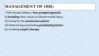 MANAGEMENT OF OHE:
• OHE therapy follows a four-pronged approach
(i) Excluding other causes of altered mental status
(ii) Caring for the unconscious patient
(iii) Determining and treating precipitating factors
(iv) Initiating empiric therapy.
17
 