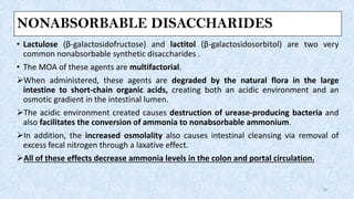 NONABSORBABLE DISACCHARIDES
• Lactulose (β-galactosidofructose) and lactitol (β-galactosidosorbitol) are two very
common nonabsorbable synthetic disaccharides .
• The MOA of these agents are multifactorial.
➢When administered, these agents are degraded by the natural flora in the large
intestine to short-chain organic acids, creating both an acidic environment and an
osmotic gradient in the intestinal lumen.
➢The acidic environment created causes destruction of urease-producing bacteria and
also facilitates the conversion of ammonia to nonabsorbable ammonium.
➢In addition, the increased osmolality also causes intestinal cleansing via removal of
excess fecal nitrogen through a laxative effect.
➢All of these effects decrease ammonia levels in the colon and portal circulation.
19
 