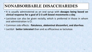 NONABSORBABLE DISACCHARIDES
• It is usually administered as an oral syrup with dosages being based on
clinical response for a goal of 2-3 soft bowel movements a day.
• Lactulose can also be given rectally, which is preferred in those in whom
oral administration is CI.
• Common side effects : flatulence, abdominal discomfort, and diarrhea.
• Lactitol : better tolerated than and as efficacious as lactulose.
20
 