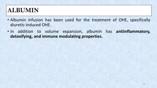 ALBUMIN
• Albumin infusion has been used for the treatment of OHE, specifically
diuretic-induced OHE.
• In addition to volume expansion, albumin has antiinflammatory,
detoxifying, and immune modulating properties.
23
 