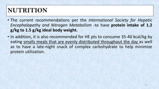 NUTRITION
• The current recommendations per the International Society for Hepatic
Encephalopathy and Nitrogen Metabolism -to have protein intake of 1.2
g/kg to 1.5 g/kg ideal body weight.
• In addition, it is also recommended for HE pts to consume 35-40 kcal/kg by
eating smalls meals that are evenly distributed throughout the day as well
as to have a late-night snack of complex carbohydrate to help minimize
protein utilization.
24
 