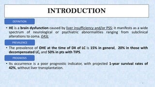INTRODUCTION
• HE is a brain dysfunction caused by liver insufficiency and/or PSS; it manifests as a wide
spectrum of neurological or psychiatric abnormalities ranging from subclinical
alterations to coma. EASL
• The prevalence of OHE at the time of DX of LC is 15% in general, 20% in those with
decompensated LC, and 50% in pts with TIPS.
• Its occurrence is a poor prognostic indicator, with projected 1-year survival rates of
42%, without liver transplantation.
3
DEFINITION
PREVALENCE
PROGNOSIS
 