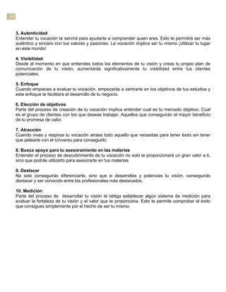 13
3. Autenticidad
Entender tu vocación te servirá para ayudarte a comprender quien eres. Esto te permitirá ser más
auténtico y sincero con tus valores y pasiones. La vocación implica ser tu mismo ¡Utilizar tu lugar
en este mundo!
4. Visibilidad
Desde el momento en que entiendes todos los elementos de tu visión y creas tu propio plan de
comunicación de tu visión, aumentarás significativamente tu visibilidad entre tus clientes
potenciales.
5. Enfoque
Cuando empieces a evaluar tu vocación, empezarás a centrarte en los objetivos de tus estudios y
este enfoque te facilitará el desarrollo de tu negocio.
6. Elección de objetivos
Parte del proceso de creación de tu vocación implica entender cual es tu mercado objetivo. Cual
es el grupo de clientes con los que deseas trabajar. Aquellos que conseguirán el mayor beneficio
de tu promesa de valor.
7. Atracción
Cuando vives y respiras tu vocación atraes todo aquello que necesitas para tener éxito sin tener
que pelearte con el Universo para conseguirlo.
8. Busca apoyo para tu asesoramiento en las materias
Entender el proceso de descubrimiento de tu vocación no solo te proporcionará un gran valor a ti,
sino que podrás utilizarlo para asesorarte en tus materias
9. Destacar
No solo conseguirás diferenciarte, sino que si desarrollas y potencias tu visión, conseguirás
destacar y ser conocido entre los profesionales más destacados.
10. Medición
Parte del proceso de desarrollar tu visión te obliga establecer algún sistema de medición para
evaluar la fortaleza de tu visión y el valor que te proporciona. Esto te permite comprobar el éxito
que consigues simplemente por el hecho de ser tu mismo.
 