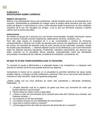 14
EJERCICIO 3
INVESTIGANDO SOBRE CARRERAS
Objetivo del ejercicio
Motivar a los participantes hacia a las profesiones. Intenta hacerles activos en la búsqueda de su
vocación, ofreciéndoles la posibilidad de indagar sobre la amplia oferta formativa que hay, para
evitar que lleguen a matricularse en unos u otros estudios desde la ignorancia, la mera repetición
mecánica de lo que han escogido sus amigos, o por lo que sus hermanos mayores o padres
valoran que es bueno para ellos.
Instrucciones
Se dividen en grupos de 3 alumnos con una función encomendada: recopilar información acerca
de una carrera o estudio concreto (ingenierías, diplomaturas, técnicos, auxiliares, etc.)
Para ello cada equipo se encargará de ir a las universidades o centros de formación
correspondientes y hacerse con el plan de estudios para conocer las asignaturas, la duración de
los cursos, los requisitos de admisión (nota de corte, precios de las matrículas, ubicación, bolsas
de empleo para estudiantes…). Además deberán buscar en las bibliotecas y por la red información
sobre las distintas opciones educativas. Finalmente, intentaran entrevistarse con alumnos que
estén cursando en la actualidad dichos estudios, preguntándoles sobre las dificultades
encontradas, la temática de las materias, el sistema de evaluación y enseñanza, etc.
EN QUE TE AYUDA TENER DESARROLLADA TU VOCACIÓN.
Tu vocación te ayuda a diferenciarte y a sobresalir frente a tus compañeros o a destacar ante
quienes te conocen de forma que puedas alcanzar tus objetivos.
Comprender la fuerza de tu vocación en la actualidad te permitirá identificar las áreas donde
puedes mejorar y conseguir el éxito profesional y personal. Para ver en que punto está situada tu
vocación en este momento, hazte las siguientes preguntas:
¿Sabes cuales son tus cinco atributos de visión más importantes y relevantes (fortalezas,
habilidades…)?
1. ¿Puedes describir cual es tu objetivo (la gente que tiene que conocerte de modo que
puedas obtener lo que buscas)?
2. Tienes claras tus metas a corto y largo plazo
3. ¿Tienes un plan de comunicación de tu vocación para este año? (dónde vas a estudiar, qué
materias cursaras…)
4. Los proyectos en los que participas
5. ¿Te sientes cómodo con tus habilidades de comunicación?
6. ¿Que dice tu entorno sobre tu vocación?
7. ¿Tienes alguna forma de medir la evolución del desarrollo de tu vocación?
 