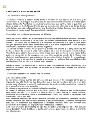 15
CARACTERÍSTICAS DE LA VOCACIÓN.
1. La vocación es fuerte y distintiva
Tu vocación empieza a hacerse fuerte desde el momento en que decides en que crees y te
comprometes a actuar según esas creencias. En ese mismo instante empezará a destacar sobre
el resto de la gente. Aquí tienes el porqué: comprometerse a algo significa hacer lo que dijiste que
harías a pesar de lo obstáculos. Puesto que tus creencias son diferentes a las de los demás,
defenderlas y aferrarse a ellas suele ser un acto de valentía y este tipo de coraje no es demasiado
frecuente en el mundo actual. Esto, por definición, es distintivo.
Esto implica mucho más que simplemente ser diferente.
No es venderse a alguien. Es el resultado de conocer las necesidades de los otros, de querer
satisfacer esas necesidades y de ser capaz de hacerlo manteniéndote firme respecto a tus
valores. Tus valores son las creencias que defiendes, los principios que rigen tu vida. Estos
incluyen aquello en lo que estas interesado y con lo que estas comprometido. Estos principios
influyen en tu manera de priorizar las distintas exigencias
Tus valores afectan no solo a lo que piensas y sientes sino también a tu comportamiento. De
hecho, el actuar de acuerdo a unos valores propios es lo que te distinguirá entre la multitud.
Cuando la gente observa tus acciones, emite juicios sobre por que haces lo que haces. Estos
juicios se convertirán en la percepción que esas otras personas tendrán de ti. Cuanto más
distintivas sean las acciones que aprecian los demás, mejor definirán tu visión. En otras palabras,
la visión conecta y se hace fuerte cuando se concentran en satisfacer las necesidades de los
demás sin sacrificar los valores en los que están basadas.
No olvidar nunca que una vocación no es fuerte no es una especie de barniz (algo pintado para
presentar un aspecto más agradable). Es un reflejo de aquellas ideas y valores que son tuyos
específicamente.
Tú visión está basada en tus valores, y no a la inversa.
2. La visión es relevante
La relevancia empieza cuando otra persona cree que conoces y te preocupas por lo que es
importante para ella. Cada vez que demuestras que lo que es importante para ella lo es para
ambos, estas reforzando tu visión. El efecto sinérgico de ser al mismo tiempo distintivo y relevante
es lo que define la fuerza de una visión.
La relevancia normalmente es resultado de las circunstancias.
La relevancia es lo que distingue a un amigo de un conocido. Tu relevancia para un cliente viene
determinada no solo por tu producto o servicio sino por como éste (y tú) puede solventar
hábilmente sus problemas y satisfacer sus necesidades. Cuanta más relevancia demuestres, más
fuerte será tu visión para ellos.
Para desarrollar relevancia se necesita empatía. Si quieres ser considerado importante para los
demás, tienes que salir de tu mundo y entrar en el de tus interlocutores. Tu primera preocupación
tiene que ser determinar sus necesidades e intereses. Después habrá que conectar esas
necesidades e intereses a tus propias fuerzas y habilidades personales.
Esto no es un invento del marketing del siglo XXI, los sabios y las religiones no se han cansado
nunca de repetir: ?antes de obtener lo que tú quieres, tienes que ayudar a los demás a obtener lo
que ellos quieren.
 