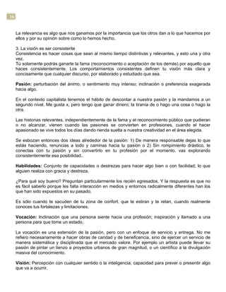 16
La relevancia es algo que nos ganamos por la importancia que los otros dan a lo que hacemos por
ellos y por su opinión sobre como lo hemos hecho.
3. La visión es ser consistente
Consistencia es hacer cosas que sean al mismo tiempo distintivas y relevantes, y esto una y otra
vez.
Tú solamente podrás ganarte la fama (reconocimiento o aceptación de los demás) por aquello que
haces consistentemente. Los comportamientos consistentes definen tu visión más clara y
concisamente que cualquier discurso, por elaborado y estudiado que sea.
Pasión: perturbación del ánimo, o sentimiento muy intenso; inclinación o preferencia exagerada
hacia algo.
En el contexto capitalista tenemos el hábito de descontar a nuestra pasión y la mandamos a un
segundo nivel. Me gusta x, pero tengo que ganar dinero; la tiranía de o hago una cosa o hago la
otra.
Las historias relevantes, independientemente de la fama y el reconocimiento público que pudieran
o no alcanzar, vienen cuando las pasiones se convierten en profesiones, cuando el hacer
apasionado se vive todos los días dando rienda suelta a nuestra creatividad en el área elegida.
Se esbozan entonces dos ideas alrededor de la pasión: 1) De manera responsable dejas lo que
estás haciendo, renuncias a todo y caminas hacia tu pasión o 2) Sin rompimiento drástico, te
conectas con tu pasión y sin convertirlo en tu profesión por el momento, vas explorando
consistentemente esa posibilidad..
Habilidades: Conjunto de capacidades o destrezas para hacer algo bien o con facilidad; lo que
alguien realiza con gracia y destreza.
¿Para qué soy bueno? Preguntan particularmente los recién egresados. Y la respuesta es que no
es fácil saberlo porque les falta interacción en medios y entornos radicalmente diferentes han los
que han sido expuestos en su pasado.
Es sólo cuando te sacuden de tu zona de confort, que te estiran y te retan, cuando realmente
conoces tus fortalezas y limitaciones.
Vocación: Inclinación que una persona siente hacia una profesión; inspiración y llamado a una
persona para que tome un estado.
La vocación es una extensión de la pasión, pero con un enfoque de servicio y entrega. No me
refiero necesariamente a hacer obras de caridad y de beneficencia, sino de ejercer un servicio de
manera sistemática y disciplinada que el mercado valore. Por ejemplo un artista puede llevar su
pasión de pintar un lienzo a proyectos urbanos de gran magnitud, o un científico a la divulgación
masiva del conocimiento.
Visión: Percepción con cualquier sentido o la inteligencia; capacidad para prever o presentir algo
que va a ocurrir.
 