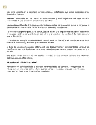 17
Este tema se centra en la escena de la representación, en la historia que somos capaces de crear
de nosotros mismos.
Esencia: Naturaleza de las cosas; lo característico y más importante de algo; extracto
concentrado de una sustancia; sustancia que se extrae.
La esencia constituye la síntesis de los elementos descritos; es lo que eres, lo que te conforma, lo
que te define sobre todo en el hacer, además de en el ser y en el pensar.
Tu esencia es el primer paso. Si te construyes a ti mismo y te empaquetas basado en tu esencia,
el mercado vendrá y comprará. Ya en este nivel la promoción y las ventas de tu visión personal
será lo de menos.
Y claro que no siempre es sencillo verse y entenderse. Es más fácil ver y entender a los otros,
verles sus cualidades y defectos, que a nosotros mismos.
El tema de visión comienza con el tema del auto-descubrimiento y del diagnóstico personal, de
identificar fortalezas y debilidades, amenazas y oportunidades; de una manera muy parecida a tu
escuela.
Una buena visión arranca de una esencia definida; es una promesa esencial que identifica,
distingue, genera, afilia, influye.
MEDICIÓN DE LOS RESULTADOS
Verifica que los participantes en la actividad hayan realizado los ejercicios. Son ejercicios de
introspección y en equipo, es importante que los ejercicios marcados en grupo supervises que
todos aportan ideas y que no se queden con dudas.
 