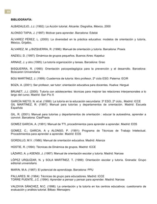 18
BIBLIOGRAFÍA:
ALBADALEJO, J.J. (1992): La Acción tutorial. Alicante: Disgrafos, México, 2000
ALONSO TAPIA, J. (1997): Motivar para aprender. Barcelona: Edebé
ÁLVAREZ PÉREZ, L. (2000): La diversidad en la práctica educativa: modelos de orientación y tutoría,
México, Grijalbo,
ÁLVAREZ, M. y BIZQUERRA, R. (1996): Manual de orientación y tutoría. Barcelona: Praxis
ANZIEU, D. (1997): Dinámica de grupos pequeños. Buenos Aires: Kapeluz
ARNAIZ, J. y otro (1995): La tutoría organización y tareas. Barcelona: Grao
BISQUERRA, R. (1990): Orientación psicopedagógica para la prevención y el desarrollo. Barcelona:
Boiscaren Universitaria
BOU MARTÍNEZ, J. (1999): Cuadernos de tutoría: libro profesor, 2º ciclo ESO. Paterna: ECIR
BOZA, A. (2001): Ser profesor, ser tutor: orientación educativa para docentes. Huelva: Hergué
BRUNET, J.J. (2000): Tutoría con adolescentes: técnicas para mejorar las relaciones interpersonales a lo
largo del curso. Madrid: San Pío X
GARCÍA NIETO, N. et al. (1999): La tutoría en la educación secundaria: 3º ESO, 2º ciclo,. Madrid: ICCE
GIL MARTÍNEZ, R. (1997): Manual para tutorías y departamentos de orientación. Madrid: Escuela
Española
GIL, R. (2001): Manual para tutorías y departamentos de orientación : educar la autoestima, aprender a
convivir. Barcelona: CissPraxis
GOMEZ GARCIA, A. (1991): Manual de TTI, procedimientos para aprender a aprender. Madrid: EOS
GOMEZ, C.; GARCIA, A y ALONSO, P. (1991): Programa de Técnicas de Trabajo Intelectual.
Procedimientos para aprender a aprender. Madrid: EOS
GORDILLO, M.V. (1986): Manual de orientación educativa. Madrid: Alianza
HOSTIE, R. (1994): Técnicas de Dinámica de grupos. Madrid: ICCE
LÁZARO, A. y ASENSI, J. (1987): Manual de orientación escolar y tutoría. Madrid: Narcea
LÓPEZ URQUÍZAR, N. y SOLA MARTÍNEZ, T. (1999): Orientación escolar y tutoría. Granada: Grupo
editorial universitario
MARíN, M.A. (1987): El potencial de aprendizaje. Barcelona: PPU
PALLARES, M. (1984): Técnicas de grupo para educadores. Madrid: ICCE
TORRE PUENTE, J.C. (1994): Aprender a pensar y pensar para aprender. Madrid: Narcea
VALDIVIA SÁNCHEZ, M.C. (1998): La orientación y la tutoría en los centros educativos: cuestionario de
evaluación y análisis tutorial. Bilbao: Mensajero
 
