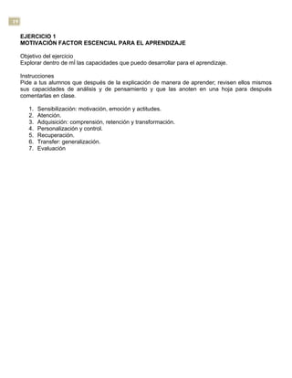 19
EJERCICIO 1
MOTIVACIÓN FACTOR ESCENCIAL PARA EL APRENDIZAJE
Objetivo del ejercicio
Explorar dentro de mÍ las capacidades que puedo desarrollar para el aprendizaje.
Instrucciones
Pide a tus alumnos que después de la explicación de manera de aprender; revisen ellos mismos
sus capacidades de análisis y de pensamiento y que las anoten en una hoja para después
comentarlas en clase.
1. Sensibilización: motivación, emoción y actitudes.
2. Atención.
3. Adquisición: comprensión, retención y transformación.
4. Personalización y control.
5. Recuperación.
6. Transfer: generalización.
7. Evaluación
 