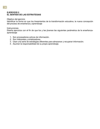 20
EJERCICIO 2
EL SENTIDO DE LAS ESTRATEGIAS
Objetivo del ejercicio
Identificar la forma en que los lineamientos de la transformación educativa, la nueva concepción
del proceso de enseñanza y aprendizaje
Instrucciones
Diseña ejercicios con el fin de que los y las jóvenes las siguientes parámetros de la enseñanza-
aprendizaje
1. Son procesadores activos de información.
2. Son intérpretes y sintetizadores.
3. Usan una serie de estrategias diferentes para almacenar y recuperar información.
4. Asumen la responsabilidad de su propio aprendizaje.
 