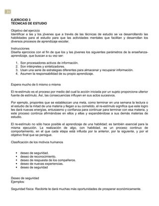 21
EJERCICIO 3
TÉCNICAS DE ESTUDIO
Objetivo del ejercicio
Identificar a las y los jóvenes que a través de las técnicas de estudio se va desarrollando las
habilidades para el estudio para que las actividades mentales que facilitan y desarrollan los
diversos procesos de aprendizaje escolar.
Instrucciones
Diseña ejercicios con el fin de que los y las jóvenes los siguientes parámetros de la enseñanza-
aprendizaje, que buscan a su vez ser:
1. Son procesadores activos de información.
2. Son intérpretes y sintetizadores.
3. Usan una serie de estrategias diferentes para almacenar y recuperar información.
4. Asumen la responsabilidad de su propio aprendizaje.
Espera mucho de ti mismo o misma
El re-estímulo es el proceso por medio del cual la acción iniciada por un sujeto proporciona ulterior
fuente de estímulo. Así, las consecuencias influyen en sus actos sucesivos.
Por ejemplo, proponles que se establezcan una meta, como terminar en una semana la lectura o
el estudio de la mitad de una materia y llegan a su cometido, el re-estímulo significa que este logro
les dará nuevas energías, entusiasmo y confianza para continuar para terminar con esa materia, y
este proceso continúa afirmándose en ellos y ellas y expandiéndose a sus demás materias de
estudio.
El re-estímulo no sólo hace posible el aprendizaje de una habilidad; es también esencial para la
misma ejecución. La realización de algo, con habilidad, es un proceso continuo de
comportamiento, en el que cada etapa está influida por la anterior, por la siguiente, y por el
objetivo final que se persigue.
Clasificación de los motivos humanos
§ deseo de seguridad.
§ deseo de reconocimiento.
§ deseo de respuesta de los compañeros.
§ deseo de nuevas experiencias.
§ deseo de seguridad
Deseo de seguridad
Ejemplos:
Seguridad física: Recibirte te dará muchas más oportunidades de prosperar económicamente.
 