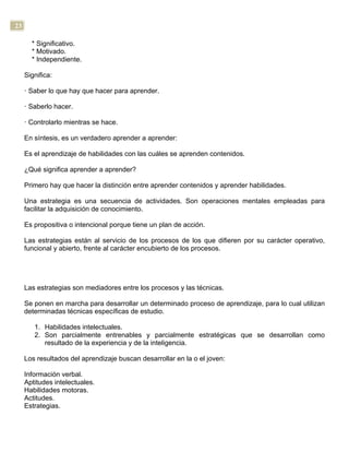 23
* Significativo.
* Motivado.
* Independiente.
Significa:
· Saber lo que hay que hacer para aprender.
· Saberlo hacer.
· Controlarlo mientras se hace.
En síntesis, es un verdadero aprender a aprender:
Es el aprendizaje de habilidades con las cuáles se aprenden contenidos.
¿Qué significa aprender a aprender?
Primero hay que hacer la distinción entre aprender contenidos y aprender habilidades.
Una estrategia es una secuencia de actividades. Son operaciones mentales empleadas para
facilitar la adquisición de conocimiento.
Es propositiva o intencional porque tiene un plan de acción.
Las estrategias están al servicio de los procesos de los que difieren por su carácter operativo,
funcional y abierto, frente al carácter encubierto de los procesos.
Las estrategias son mediadores entre los procesos y las técnicas.
Se ponen en marcha para desarrollar un determinado proceso de aprendizaje, para lo cual utilizan
determinadas técnicas específicas de estudio.
1. Habilidades intelectuales.
2. Son parcialmente entrenables y parcialmente estratégicas que se desarrollan como
resultado de la experiencia y de la inteligencia.
Los resultados del aprendizaje buscan desarrollar en la o el joven:
Información verbal.
Aptitudes intelectuales.
Habilidades motoras.
Actitudes.
Estrategias.
 