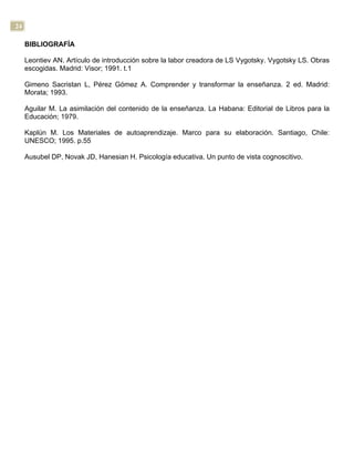 24
BIBLIOGRAFÍA
Leontiev AN. Artículo de introducción sobre la labor creadora de LS Vygotsky. Vygotsky LS. Obras
escogidas. Madrid: Visor; 1991. t.1
Gimeno Sacristan L, Pérez Gómez A. Comprender y transformar la enseñanza. 2 ed. Madrid:
Morata; 1993.
Aguilar M. La asimilación del contenido de la enseñanza. La Habana: Editorial de Libros para la
Educación; 1979.
Kaplún M. Los Materiales de autoaprendizaje. Marco para su elaboración. Santiago, Chile:
UNESCO; 1995. p.55
Ausubel DP, Novak JD, Hanesian H. Psicología educativa. Un punto de vista cognoscitivo.
 