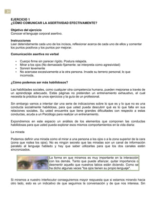 25
EJERCICIO 1
¿CÓMO COMUNICAR LA ASERTIVIDAD EFECTIVAMENTE?
Objetivo del ejercicio
Conocer el lenguaje corporal asertivo.
Instrucciones
Leer detenidamente cada uno de los incisos, reflexionar acerca de cada uno de ellos y comentar
los puntos positivos y los puntos por mejorar.
Comunicación asertiva no verbal
• Cuerpo firme sin parecer rígido. Postura relajada.
• Mirar a los ojos (No demasiado fijamente: se interpreta como agresividad)
• Sonreír levemente
• No acercase excesivamente a la otra persona. Invade su terreno personal, lo que
incomoda.
¿Cómo podemos ser más habilidosos?
Las habilidades sociales, como cualquier otra competencia humana, pueden mejorarse a través de
un aprendizaje adecuado. Estás páginas no pretenden un entrenamiento exhaustivo, el cual
necesita la práctica de unos ejercicios y la guía de un profesional.
Sin embargo vamos a intentar dar una serie de indicaciones sobre lo que es y lo que no es una
conducta socialmente habilidosa, para que usted pueda descubrir qué es lo que falla en sus
relaciones sociales. Su usted encuentra que tiene grandes dificultades con respecto a estas
conductas, acuda a un Psicólogo para realizar un entrenamiento.
Expondremos en este espacio un análisis de los elementos que componen las conductas
habilidosas para que usted pueda explorar esos mismos comportamientos en la vida diaria:
La mirada
Podemos definir una mirada como el mirar a una persona a los ojos o a la zona superior de la cara
(zona que rodea los ojos). No es ningún secreto que las miradas son un canal de información
paralelo al lenguaje hablado y hay que saber utilizarlas para que los dos canales estén
sincronizados.
La forma en que miramos es muy importante en la interacción
con los demás. Tanto que puede afianzar, quitar importancia o
desmentir aquello que nuestros labios están diciendo. Como se
ha dicho algunas veces "los ojos tienen su propio lenguaje".
Si miramos a nuestro interlocutor conseguiremos mayor respuesta que si estamos mirando hacia
otro lado, esto es un indicativo de que seguimos la conversación y de que nos interesa. Sin
 