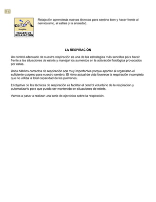 27
Relajación aprenderás nuevas técnicas para sentirte bien y hacer frente al
nerviosismo, el estrés y la ansiedad.
LA RESPIRACIÓN
Un control adecuado de nuestra respiración es una de las estrategias más sencillas para hacer
frente a las situaciones de estrés y manejar los aumentos en la activación fisiológica provocados
por estas.
Unos hábitos correctos de respiración son muy importantes porque aportan al organismo el
suficiente oxigeno para nuestro cerebro. El ritmo actual de vida favorece la respiración incompleta
que no utiliza la total capacidad de los pulmones.
El objetivo de las técnicas de respiración es facilitar el control voluntario de la respiración y
automatizarlo para que pueda ser mantenido en situaciones de estrés.
Vamos a pasar a realizar una serie de ejercicios sobre la respiración.
 