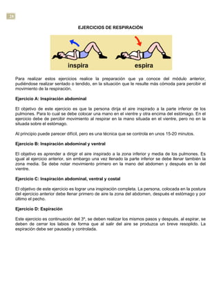 28
EJERCICIOS DE RESPIRACIÓN
Para realizar estos ejercicios realice la preparación que ya conoce del módulo anterior,
pudiéndose realizar sentado o tendido, en la situación que le resulte más cómoda para percibir el
movimiento de la respiración.
Ejercicio A: Inspiración abdominal
El objetivo de este ejercicio es que la persona dirija el aire inspirado a la parte inferior de los
pulmones. Para lo cual se debe colocar una mano en el vientre y otra encima del estómago. En el
ejercicio debe de percibir movimiento al respirar en la mano situada en el vientre, pero no en la
situada sobre el estómago.
Al principio puede parecer difícil, pero es una técnica que se controla en unos 15-20 minutos.
Ejercicio B: Inspiración abdominal y ventral
El objetivo es aprender a dirigir el aire inspirado a la zona inferior y media de los pulmones. Es
igual al ejercicio anterior, sin embargo una vez llenado la parte inferior se debe llenar también la
zona media. Se debe notar movimiento primero en la mano del abdomen y después en la del
vientre.
Ejercicio C: Inspiración abdominal, ventral y costal
El objetivo de este ejercicio es lograr una inspiración completa. La persona, colocada en la postura
del ejercicio anterior debe llenar primero de aire la zona del abdomen, después el estómago y por
último el pecho.
Ejercicio D: Espiración
Este ejercicio es continuación del 3º, se deben realizar los mismos pasos y después, al espirar, se
deben de cerrar los labios de forma que al salir del aire se produzca un breve resoplido. La
espiración debe ser pausada y controlada.
 