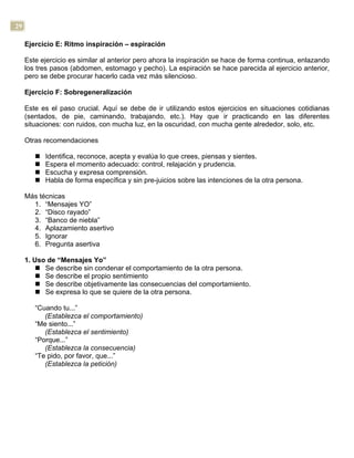 29
Ejercicio E: Ritmo inspiración – espiración
Este ejercicio es similar al anterior pero ahora la inspiración se hace de forma continua, enlazando
los tres pasos (abdomen, estomago y pecho). La espiración se hace parecida al ejercicio anterior,
pero se debe procurar hacerlo cada vez más silencioso.
Ejercicio F: Sobregeneralización
Este es el paso crucial. Aquí se debe de ir utilizando estos ejercicios en situaciones cotidianas
(sentados, de pie, caminando, trabajando, etc.). Hay que ir practicando en las diferentes
situaciones: con ruidos, con mucha luz, en la oscuridad, con mucha gente alrededor, solo, etc.
Otras recomendaciones
n Identifica, reconoce, acepta y evalúa lo que crees, piensas y sientes.
n Espera el momento adecuado: control, relajación y prudencia.
n Escucha y expresa comprensión.
n Habla de forma específica y sin pre-juicios sobre las intenciones de la otra persona.
Más técnicas
1. “Mensajes YO”
2. “Disco rayado”
3. “Banco de niebla”
4. Aplazamiento asertivo
5. Ignorar
6. Pregunta asertiva
1. Uso de “Mensajes Yo”
n Se describe sin condenar el comportamiento de la otra persona.
n Se describe el propio sentimiento
n Se describe objetivamente las consecuencias del comportamiento.
n Se expresa lo que se quiere de la otra persona.
“Cuando tu...”
(Establezca el comportamiento)
“Me siento...”
(Establezca el sentimiento)
“Porque...”
(Establezca la consecuencia)
“Te pido, por favor, que...”
(Establezca la petición)
 