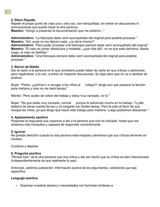 30
2. Disco Rayado
Repetir el propio punto de vista una y otra vez, con tranquilidad, sin entrar en discusiones ni
provocaciones que pueda hacer la otra persona.
Maestro: “Vengo a presentar la documentación que me pidieron...”
Administrativo: “La fotocopia debe venir acompañada del original para poderla procesar.”
Maestro: “Ah!, pues no me dijeron nada, ¿no da lo mismo?”
Administrativo: “Para poder procesar una fotocopia siempre debe venir acompañada del original.”
Maestro: “El caso es poner obstáculos y molestar, ¿qué más dá?, no ve que está clarísima, desde
luego, el caso es fastidiar.”
Administrativo: “Una fotocopia siempre debe venir acompañada del original para poderla
procesar.”
3. Banco de Niebla
Dar la razón a la persona en lo que considere puede haber de cierto en sus críticas o peticiones,
pero negándose, a la vez, a entrar en mayores discusiones. Se deja claro que no va a cambiar de
postura.
Mujer: "Pedro, ¿podrías ir a recoger a los niños al colegio?, tengo aun que preparar la lección
para mañana y creo no me dará tiempo.”
Marido: “Pero acabo de volver del trabajo y estoy muy cansado, ve tú."
Mujer: "Se que estás muy cansado, normal porque te esfuerzas mucho en tu trabajo. Tu jefe
debería de darse cuenta de eso y no cargarte con tantas tareas. Pero te pido el favor de que
recojas los niños, ya que tengo que hacer este trabajo para mañana. Luego podremos descansar."
4. Aplazamiento asertivo
Posponer la respuesta que vayamos a dar a la persona que nos ha criticado, hasta que nos
sintamos más tranquilos y capaces de responder correctamente.
5. Ignorar
No prestar atención cuando la otra persona está enojada y tememos que sus críticas terminen en
insultos.
Cuidarse y alejarse
6. Pregunta asertiva
“Pensar bien” de la otra persona que nos critica y dar por hecho que su critica es bien intencionada
(independientemente de que realmente lo sea).
Entonces, pedimos aclaración: información acerca de los argumentos, solicitando que sea
específico.
Lenguaje asertivo
• Expresar nuestros deseos o necesidades con formulas similares a:
 