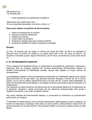 31
"Me gustaría que ..."
"Te necesito para ..."
• Evitar disculparse con expresiones similares a:
"Siento tener que pedirte esto, pero ..."
"Si no te importase demasiado, me harías un favor si..."
Pasos para realizar una petición de forma asertiva
1. Llame a la persona por su nombre.
2. Exprese su petición claramente
3. Explique las razones
4. Invite a hacer comentarios
5. Pregunte si necesita algo para cumplir la petición
6. Acuerde los detalles de cuándo necesitará lo solicitado
Ejemplo:
(1) Ana, (2) necesito que me hagas un informe de ventas del 2004. (3) Me lo ha solicitado la
dirección para la reunión de mañana y yo estaré fuera todo el día. (4) ¿Que te parece?. (5)
Avísame si necesitas ayuda o alguna información. (6) Por favor, envíamelo por correo antes de las
10.
II.- EL ENTRENAMIENTO ASERTIVO
Como cualquier otra habilidad humana, la asertividad es susceptible de aprenderse, entrenarse y
mejorarse. Esto se consigue mediante las Técnicas denominadas Entrenamiento Asertivo (o
también Entrenamiento en Habilidades sociales, aunque esto engloba un mayor número de
competencias).
Las habilidades sociales y más concretamente la asertividad son habilidades básicas para nuestro
desenvolvimiento en la vida diaria. Las personas tenemos intereses y formas de ver el mundo
distinto, por lo cual el conflicto interpersonal está a la orden del día. Cuando estas habilidades no
están lo suficientemente desarrolladas o se emplean de forma equivocada surge la frustración y la
insatisfacción.
Con respecto a la salud mental es una técnica que se ha demostrado efectiva en el tratamiento de
la depresión, ansiedad y estrés provocados por las relaciones interpersonales. Nos ayuda a
respetar a los demás, y por ende a nosotros mismos.
Hay varios métodos de Entrenamiento Asertivo, a continuación le mostramos un procedimiento
estructurado en 6 etapas:
1º Identificar los estilos básicos de la conducta interpersonal: Estilo agresivo, pasivo y agresivo. La
función de esta etapa es distinguir entre cada uno de los estilos, reconociendo la mejor forma de
actuar de acorde con el estilo asertivo. Nos ayudará también a reconocer nuestros errores en este
ámbito.
 