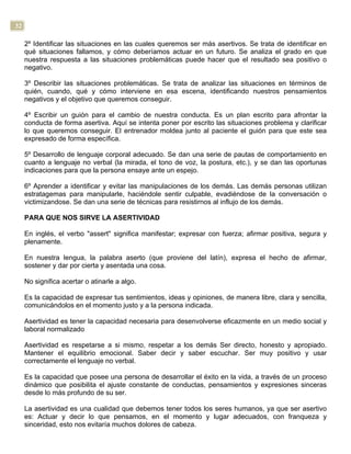 32
2º Identificar las situaciones en las cuales queremos ser más asertivos. Se trata de identificar en
qué situaciones fallamos, y cómo deberíamos actuar en un futuro. Se analiza el grado en que
nuestra respuesta a las situaciones problemáticas puede hacer que el resultado sea positivo o
negativo.
3º Describir las situaciones problemáticas. Se trata de analizar las situaciones en términos de
quién, cuando, qué y cómo interviene en esa escena, identificando nuestros pensamientos
negativos y el objetivo que queremos conseguir.
4º Escribir un guión para el cambio de nuestra conducta. Es un plan escrito para afrontar la
conducta de forma asertiva. Aquí se intenta poner por escrito las situaciones problema y clarificar
lo que queremos conseguir. El entrenador moldea junto al paciente el guión para que este sea
expresado de forma específica.
5º Desarrollo de lenguaje corporal adecuado. Se dan una serie de pautas de comportamiento en
cuanto a lenguaje no verbal (la mirada, el tono de voz, la postura, etc.), y se dan las oportunas
indicaciones para que la persona ensaye ante un espejo.
6º Aprender a identificar y evitar las manipulaciones de los demás. Las demás personas utilizan
estratagemas para manipularle, haciéndole sentir culpable, evadiéndose de la conversación o
victimizandose. Se dan una serie de técnicas para resistirnos al influjo de los demás.
PARA QUE NOS SIRVE LA ASERTIVIDAD
En inglés, el verbo "assert" significa manifestar; expresar con fuerza; afirmar positiva, segura y
plenamente.
En nuestra lengua, la palabra aserto (que proviene del latín), expresa el hecho de afirmar,
sostener y dar por cierta y asentada una cosa.
No significa acertar o atinarle a algo.
Es la capacidad de expresar tus sentimientos, ideas y opiniones, de manera libre, clara y sencilla,
comunicándolos en el momento justo y a la persona indicada.
Asertividad es tener la capacidad necesaria para desenvolverse eficazmente en un medio social y
laboral normalizado
Asertividad es respetarse a si mismo, respetar a los demás Ser directo, honesto y apropiado.
Mantener el equilibrio emocional. Saber decir y saber escuchar. Ser muy positivo y usar
correctamente el lenguaje no verbal.
Es la capacidad que posee una persona de desarrollar el éxito en la vida, a través de un proceso
dinámico que posibilita el ajuste constante de conductas, pensamientos y expresiones sinceras
desde lo más profundo de su ser.
La asertividad es una cualidad que debemos tener todos los seres humanos, ya que ser asertivo
es: Actuar y decir lo que pensamos, en el momento y lugar adecuados, con franqueza y
sinceridad, esto nos evitaría muchos dolores de cabeza.
 