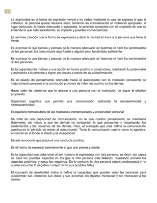 34
La asertividad es la forma de expresión verbal y no verbal mediante la cual se expresa lo que el
individuo, la persona quiere necesita decir, tomando en consideración el momento apropiado, el
lugar adecuado, la forma adecuada o apropiada, la persona apropiada con el propósito de que se
entienda lo que está sucediendo, su impacto y posibles consecuencias.
Es sentirse cómodo con la forma de expresarse y decir la verdad sin herir a la persona que tiene al
frente
Es expresar lo que sientes y piensas de la manera adecuada sin lastimas ni herir los sentimientos
de las personas. Es comunicarle algo fuerte a alguien pero haciéndolo sutilmente.
Es expresar lo que sientes y piensas de la manera adecuada sin lastimas ni herir los sentimientos
de las personas.
Es la capacidad de motivar a una acción en forma positiva y constructiva, resaltando lo potenciable
y animando a la persona a lograr sus metas a través de su autoafirmación.
Es el estado de pensamiento orientado hacia el autorespeto con la intención consciente de
mejoramiento personal y la convicción profunda de influir en positivo en los demás.
Hacer valer los derechos que le asisten a una persona con la motivación de lograr el objetivo
propuesto.
Capacidad cognitiva que permite una comunicación aplicando la autoasertividad y
heteroasertividad.
El equilibrio homeostático de las relaciones interpersonales y el bienestar personal
Se trata de una capacidad de comunicación, en la que nuestro pensamiento se manifiesta
libremente, sin miedo a que los demás no compartan lo que pensamos y 'respetando' los
sentimientos y los derechos de los demás. Pero, el concepto que más define la comunicación
asertiva es la 'pérdida de miedo al comunicarte'. Tanto la comunicación pasiva como la agresiva,
encierran en el fondo el miedo y la inseguridad.
Estado emocional que propicia una conducta positiva.
Es el hecho de expresar abiertamente lo que uno piensa y siente
Es la capacidad que debe tener el ser humano al expresarse con otra persona, es decir, ser capaz
de decir los posibles aspectos en los que la otra persona esta fallando, resaltando primero los
aspectos positivos, y luego los negativos. De lo contrario la otra persona estará predispuesta y no
querrá escuchar lo negativo o mejor dicho sus posibles fallas.
El concepto de asertividad indica o define la capacidad que pueden tener las personas para
autoafirmar sus derechos sus ideas y sus acciones sin dejarse manipular y sin manipular a los
demás.
 