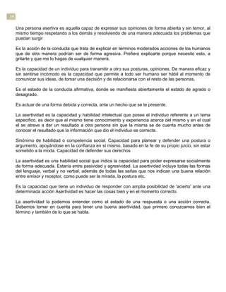 35
Una persona asertiva es aquella capaz de expresar sus opiniones de forma abierta y sin temor, al
mismo tiempo respetando a los demás y resolviendo de una manera adecuada los problemas que
puedan surgir
Es la acción de la conducta que trata de explicar en términos moderados acciones de los humanos
que de otra manera podrían ser de forma agresiva. Prefiero explicarte porque necesito esto, a
gritarte y que me lo hagas de cualquier manera.
Es la capacidad de un individuo para transmitir a otro sus posturas, opiniones. De manera eficaz y
sin sentirse incómodo es la capacidad que permite a todo ser humano ser hábil al momento de
comunicar sus ideas, de tomar una decisión y de relacionarse con el resto de las personas.
Es el estado de la conducta afirmativa, donde se manifiesta abiertamente el estado de agrado o
desagrado.
Es actuar de una forma debida y correcta, ante un hecho que se te presente.
La asertividad es la capacidad y habilidad intelectual que posee el individuo referente a un tema
especifico, es decir que el mismo tiene conocimiento y experiencia acerca del mismo y en el cual
el se atreve a dar un resultado a otra persona sin que la misma se de cuenta mucho antes de
conocer el resultado que la información que dio el individuo es correcta.
Sinónimo de habilidad o competencia social. Capacidad para planear y defender una postura o
argumento, apoyándose en la confianza en sí mismo, basado en la fe de su propio juicio, sin estar
sometido a la moda. Capacidad de defender sus derechos
La asertividad es una habilidad social que indica la capacidad para poder expresarse socialmente
de forma adecuada. Estaría entre pasividad y agresividad. La asertividad incluye todas las formas
del lenguaje, verbal y no verbal, además de todas las señas que nos indican una buena relación
entre emisor y receptor, como puede ser la mirada, la postura etc.
Es la capacidad que tiene un individuo de responder con amplia posibilidad de 'acierto' ante una
determinada acción Asertividad es hacer las cosas bien y en el momento correcto.
La asertividad la podemos entender como el estado de una respuesta o una acción correcta.
Debemos tomar en cuenta para tener una buena asertividad, que primero conozcamos bien el
término y también de lo que se habla.
 