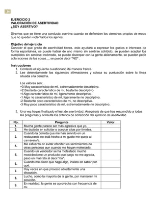 36
EJERCICIO 2
VALORACIÓN DE ASERTIVIDAD
¿SOY ASERTIVO?
Diremos que se tiene una conducta asertiva cuando se defienden los derechos propios de modo
que no queden violentados los ajenos.
Objetivo del ejercicio
Conocer el que grado de asertividad tienes, esto ayudará a expresar los gustos e intereses de
forma espontánea, se puede hablar de uno mismo sin sentirse cohibido, se pueden aceptar los
cumplidos sin sentirse incómodo, se puede discrepar con la gente abiertamente, se pueden pedir
aclaraciones de las cosas..., se puede decir "NO" .
Instrucciones
1. Contesta el siguiente cuestionario de manera franca.
2. Lee detenidamente las siguientes afirmaciones y coloca su puntuación sobre la línea
situada a la derecha.
Los valores son:
+3 Muy característico de mí, extremadamente descriptivo.
+2 Bastante característico de mí, bastante descriptivo.
+l Algo característico de mí, ligeramente descriptivo.
-1 Algo no característico de mí, ligeramente no descriptivo.
-2 Bastante poco característico de mí, no descriptivo.
-3 Muy poco característico de mí, extremadamente no descriptivo.
3. Una vez hayas finalizado el test de asertividad. Asegúrate de que has respondido a todas
las preguntas y consulta los criterios de corrección del ejercicio de asertividad.
No. Pregunta Valor
1. Mucha gente parece ser más agresiva que yo.
2. He dudado en solicitar o aceptar citas por timidez.
3.
Cuando la comida que me han servido en un
restaurante no está hecha a mi gusto me quejo al
camarero/a.
4.
Me esfuerzo en evitar ofender los sentimientos de
otras personas aun cuando me hayan molestado.
5.
Cuando un vendedor se ha molestado mucho
mostrándome un producto que luego no me agrada,
paso un mal rato al decir "no".
6.
Cuando me dicen que haga algo, insisto en saber por
qué.
7.
Hay veces en que provoco abiertamente una
discusión.
8.
Lucho, como la mayoría de la gente, por mantener mi
posición.
9.
En realidad, la gente se aprovecha con frecuencia de
mí.
 