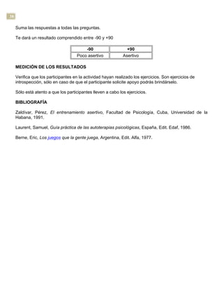 38
Suma las respuestas a todas las preguntas.
Te dará un resultado comprendido entre -90 y +90
-90 +90
Poco asertivo Asertivo
MEDICIÓN DE LOS RESULTADOS
Verifica que los participantes en la actividad hayan realizado los ejercicios. Son ejercicios de
introspección, sólo en caso de que el participante solicite apoyo podrás brindárselo.
Sólo está atento a que los participantes lleven a cabo los ejercicios.
BIBLIOGRAFÍA
Zaldívar, Pérez, El entrenamiento asertivo, Facultad de Psicología, Cuba, Universidad de la
Habana, 1991.
Laurent, Samuel, Guía práctica de las autoterapias psicológicas, España, Edit. Edaf, 1986.
Berne, Eric, Los juegos que la gente juega, Argentina, Edit. Alfa, 1977.
 